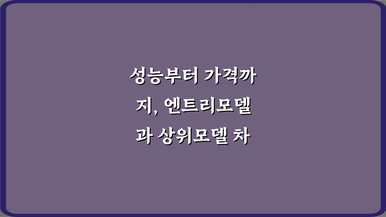 성능부터 가격까지, 엔트리모델과 상위모델 차이 7가지 비법