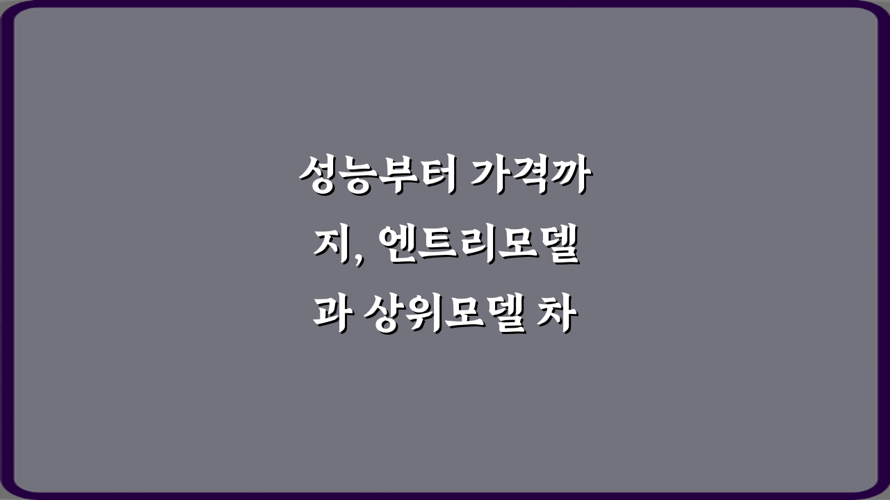 성능부터 가격까지, 엔트리모델과 상위모델 차이 7가지 비법