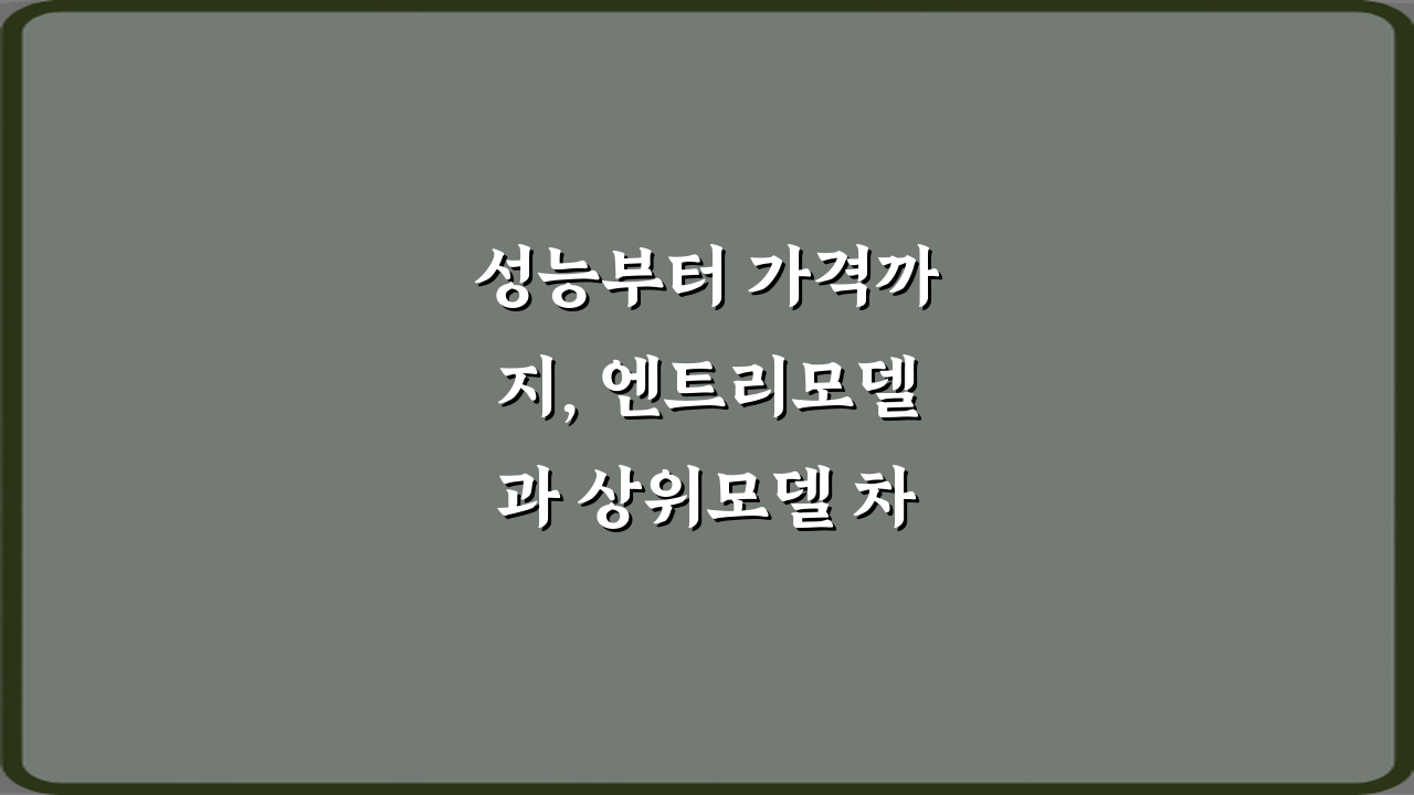 성능부터 가격까지, 엔트리모델과 상위모델 차이 7가지 비법